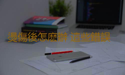 燙傷後怎麽辦 這些錯誤急救法會害死你