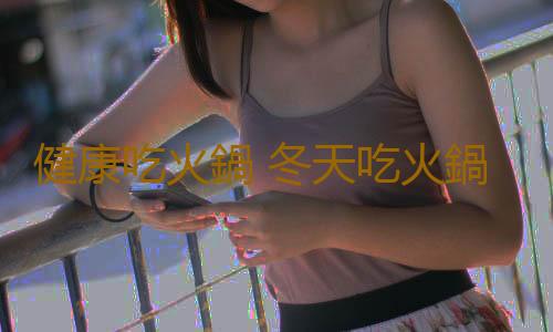 健康吃火鍋 冬天吃火鍋警惕“火鍋病”