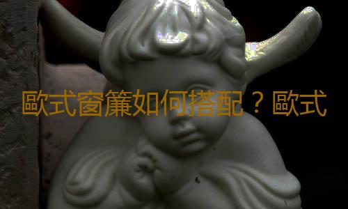歐式窗簾如何搭配？歐式窗簾如何清潔？