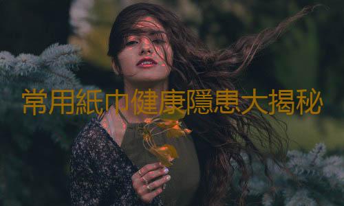 常用紙巾健康隱患大揭秘